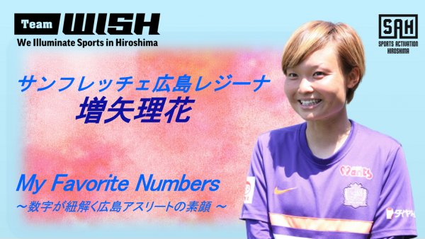 My Favorite Numbers<br>〜数字が紐解く広島アスリートの素顔 〜<br>【第３回】サンフレッチェ広島レジーナ・増矢理花