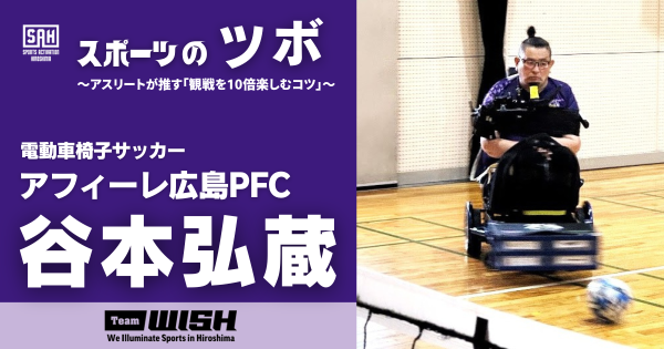 スポーツのツボ　～アスリートが推す『観戦を10倍楽しむコツ』～【第７回】電動車椅子サッカー・アフィーレ広島PFCの谷本弘蔵（たにもと・こうぞう）選手